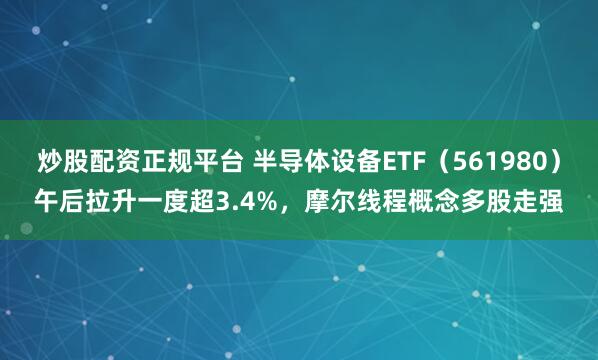 炒股配资正规平台 半导体设备ETF（561980）午后拉升一度超3.4%，摩尔线程概念多股走强