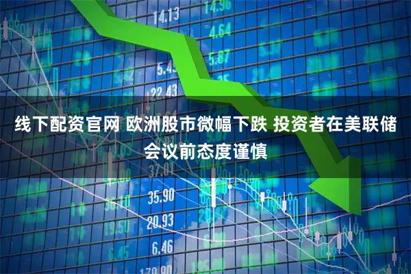 线下配资官网 欧洲股市微幅下跌 投资者在美联储会议前态度谨慎
