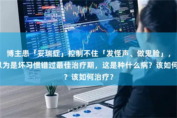 博主患「妥瑞症」控制不住「发怪声、做鬼脸」，父母以为是坏习惯错过最佳治疗期，这是种什么病？该如何治疗？