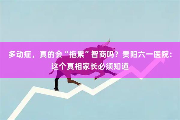 多动症，真的会“拖累”智商吗？贵阳六一医院：这个真相家长必须知道