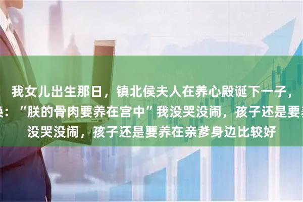 我女儿出生那日，镇北侯夫人在养心殿诞下一子，皇帝将两个孩子调换：“朕的骨肉要养在宫中”我没哭没闹，孩子还是要养在亲爹身边比较好